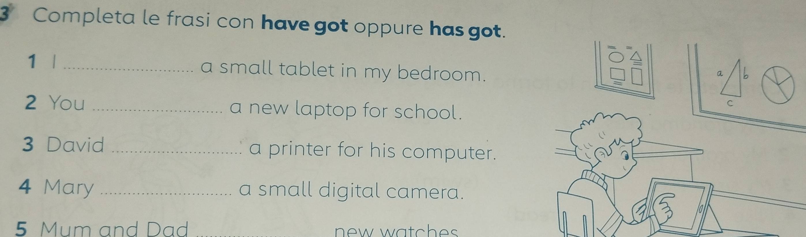 Completa le frasi con have got oppure has got. 
1 | _a small tablet in my bedroom. 
a b 
2 You _a new laptop for school. 
C 
3 David _a printer for his computer. 
4 Mary _a small digital camera. 
5 Mum and Dad new watches .