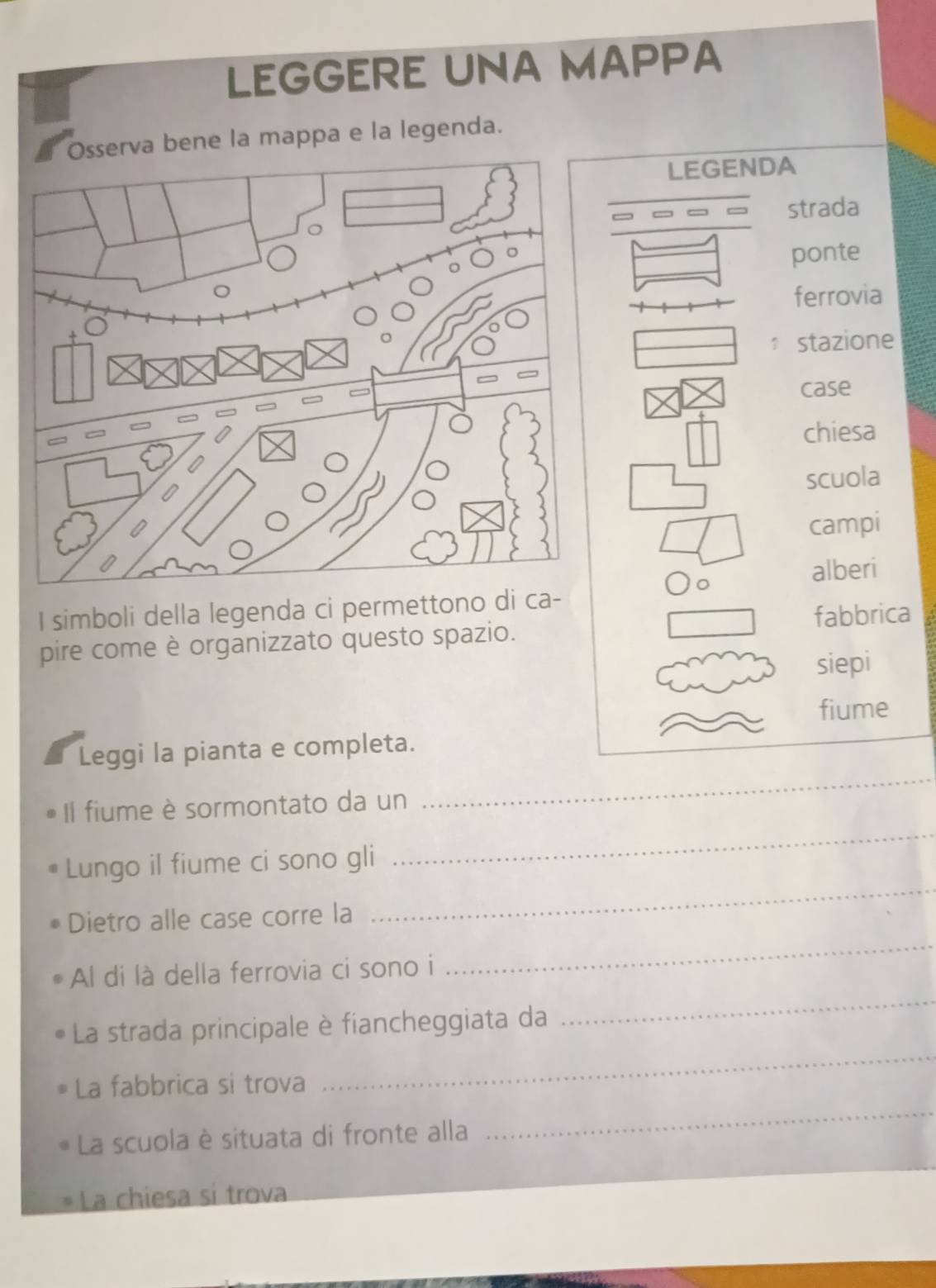 LEGGERE UNA MAPPA
Osserva bene la mappa e la legenda.
LEGENDA
strada
ponte
ferrovia
？ stazione
case
chiesa
scuola
campi
alberi
I simboli della legenda ci permettono di ca-
fabbrica
pire come è organizzato questo spazio.
siepi
fiume
_
Leggi la pianta e completa.
_
Il fiume è sormontato da un
_
Lungo il fiume ci sono gli
Dietro alle case corre la
_
Al di là della ferrovia ci sono i
_
La strada principale è fiancheggiata da
_
La fabbrica si trova
_
La scuola è situata di fronte alla
La chiesa si trova