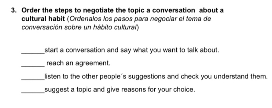 Order the steps to negotiate the topic a conversation about a 
cultural habit (Ordenalos los pasos para negociar el tema de 
conversación sobre un hábito cultural) 
_start a conversation and say what you want to talk about. 
_reach an agreement. 
_listen to the other people's suggestions and check you understand them. 
_suggest a topic and give reasons for your choice.