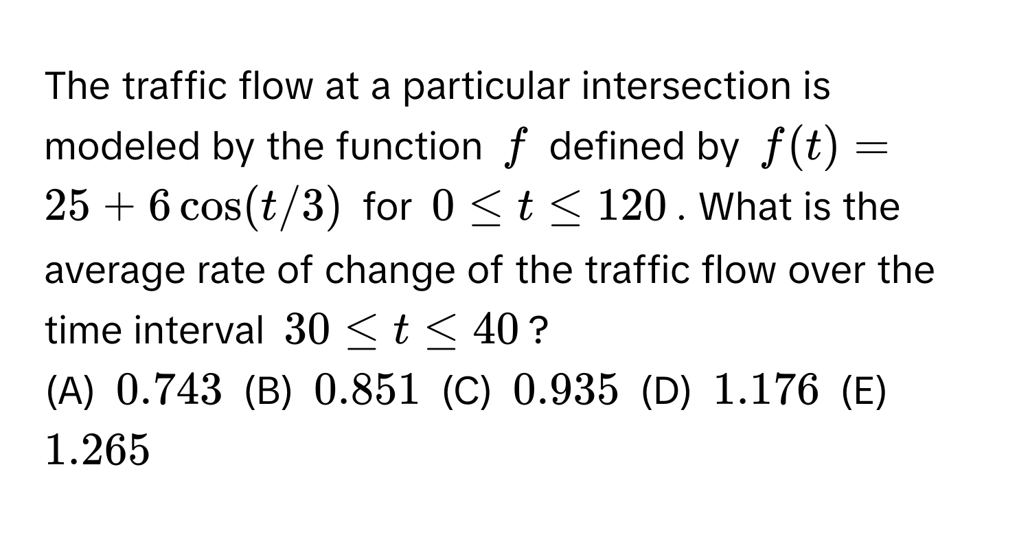 The traffic flow at a particular intersection is modeled by the function $f$ defined by $f(t) = 25 + 6 cos (t/3)$ for $0 ≤ t ≤ 120$. What is the average rate of change of the traffic flow over the time interval $30 ≤ t ≤ 40$? 
(A) $0.743$ (B) $0.851$ (C) $0.935$ (D) $1.176$ (E) $1.265$