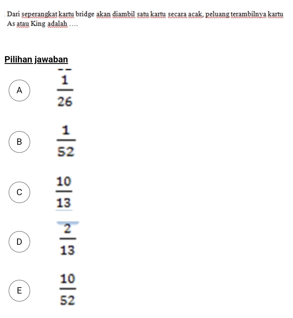 Dari seperangkat kartu bridge akan diambil satu kartu seçara acak, peluang terambilnya kartu
As atau King adalah …
Pilihan jawaban
A
 1/26 
B
 1/52 
C
 10/13 
D
 2/13 
E
 10/52 