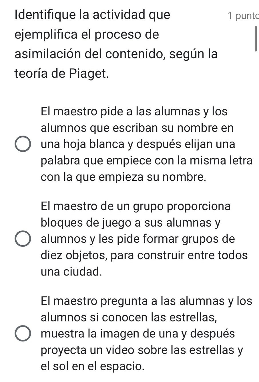 Identifique la actividad que 1 punto
ejemplifica el proceso de
asimilación del contenido, según la
teoría de Piaget.
El maestro pide a las alumnas y los
alumnos que escriban su nombre en
una hoja blanca y después elijan una
palabra que empiece con la misma letra
con la que empieza su nombre.
El maestro de un grupo proporciona
bloques de juego a sus alumnas y
alumnos y les pide formar grupos de
diez objetos, para construir entre todos
una ciudad.
El maestro pregunta a las alumnas y los
alumnos si conocen las estrellas,
muestra la imagen de una y después
proyecta un video sobre las estrellas y
el sol en el espacio.