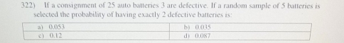 If a consignment of 25 auto batteries 3 are defective. If a random sample of 5 batteries is 
selected the probability of having exactly 2 defective batteries is: