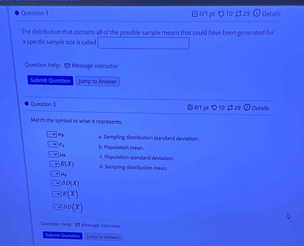 つ 10： 329 ①Details
The distribution that contains all of the possible sample means that could have been generated for
a specific sample size is called □  
Question Help: * Message Instructor
Submit Question Jump to Answer
Question 2 C0/1 pt  enclosecircle10 Details
Match the symbol to what it represents.
sigma _x
a. Sampling distribution standard deviation.
v sigma _x
b. Population mean.
mu _x c. Population standard deviation.
E(X) d. Sampling distribution mean.
mu _x
SD(X)
E(overline X)
SD(overline X)
Question Help: - Message Instructor
Submit Question Jump to Answer