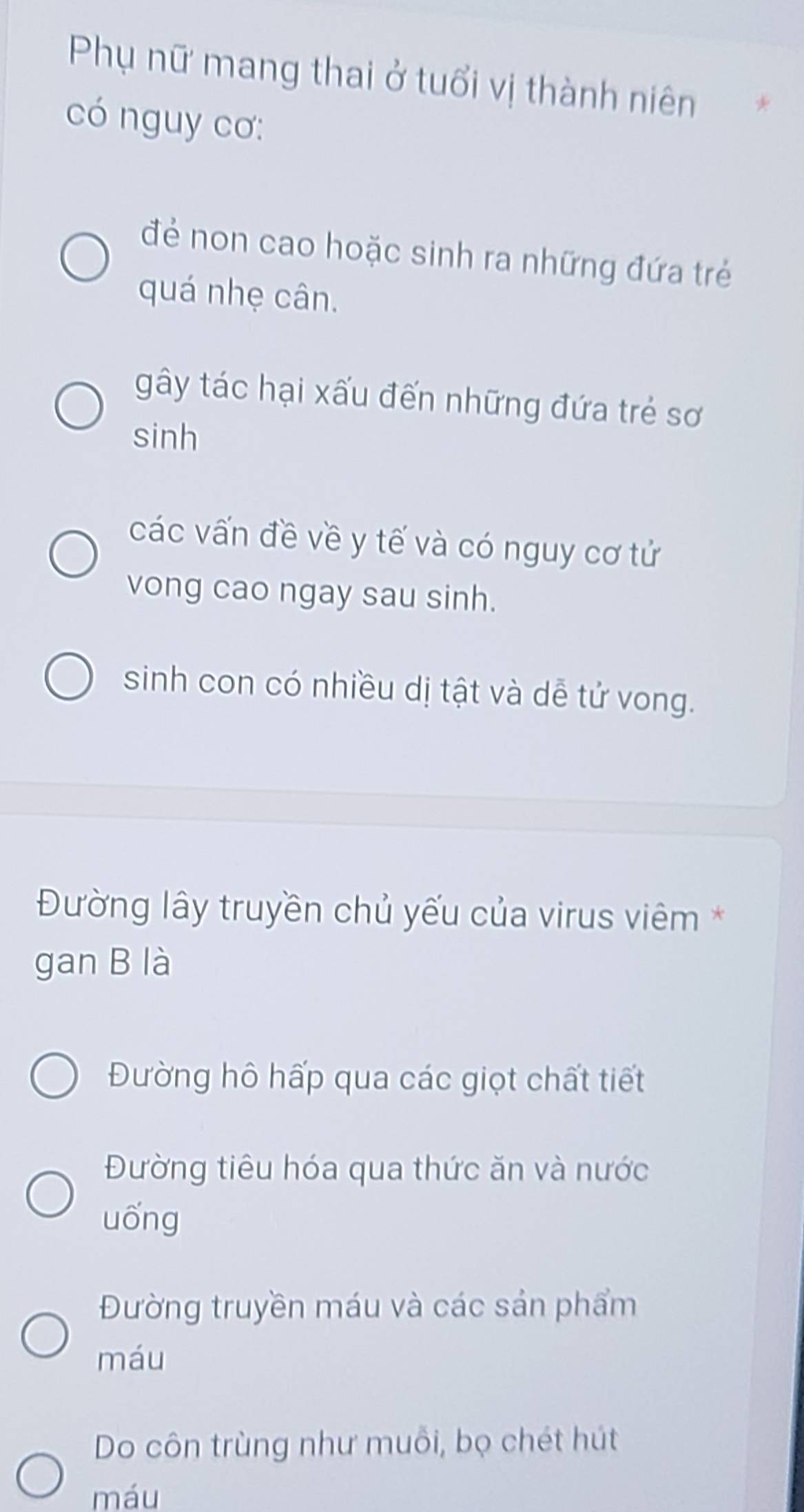 Phụ nữ mang thai ở tuổi vị thành niên
có nguy cơ:
đẻ non cao hoặc sinh ra những đứa trẻ
quá nhẹ cân.
gây tác hại xấu đến những đứa trẻ sơ
sinh
các vấn đề về y tế và có nguy cơ tử
vong cao ngay sau sinh.
sinh con có nhiều dị tật và dễ tử vong.
Đường lây truyền chủ yếu của virus viêm *
gan B là
Đường hô hấp qua các giọt chất tiết
Đường tiêu hóa qua thức ăn và nước
uống
Đường truyền máu và các sản phẩm
máu
Do côn trùng như muỗi, bọ chét hút
máu