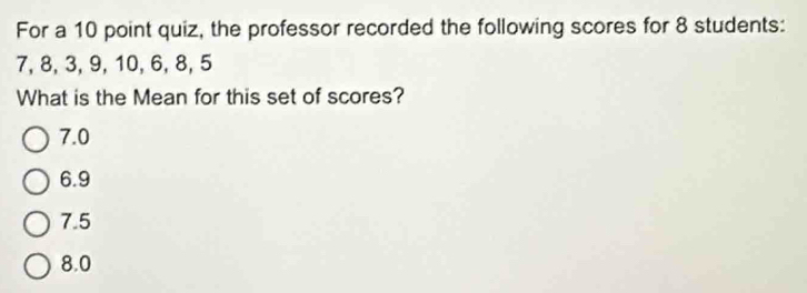 For a 10 point quiz, the professor recorded the following scores for 8 students:
7, 8, 3, 9, 10, 6, 8, 5
What is the Mean for this set of scores?
7.0
6.9
7.5
8.0