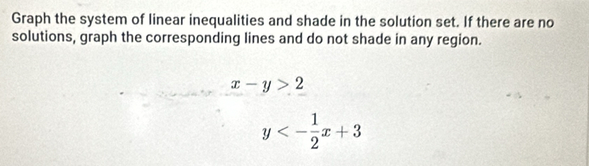 Graph the system of linear inequalities and shade in the solution set. If there are no
solutions, graph the corresponding lines and do not shade in any region.
x-y>2
y<- 1/2 x+3