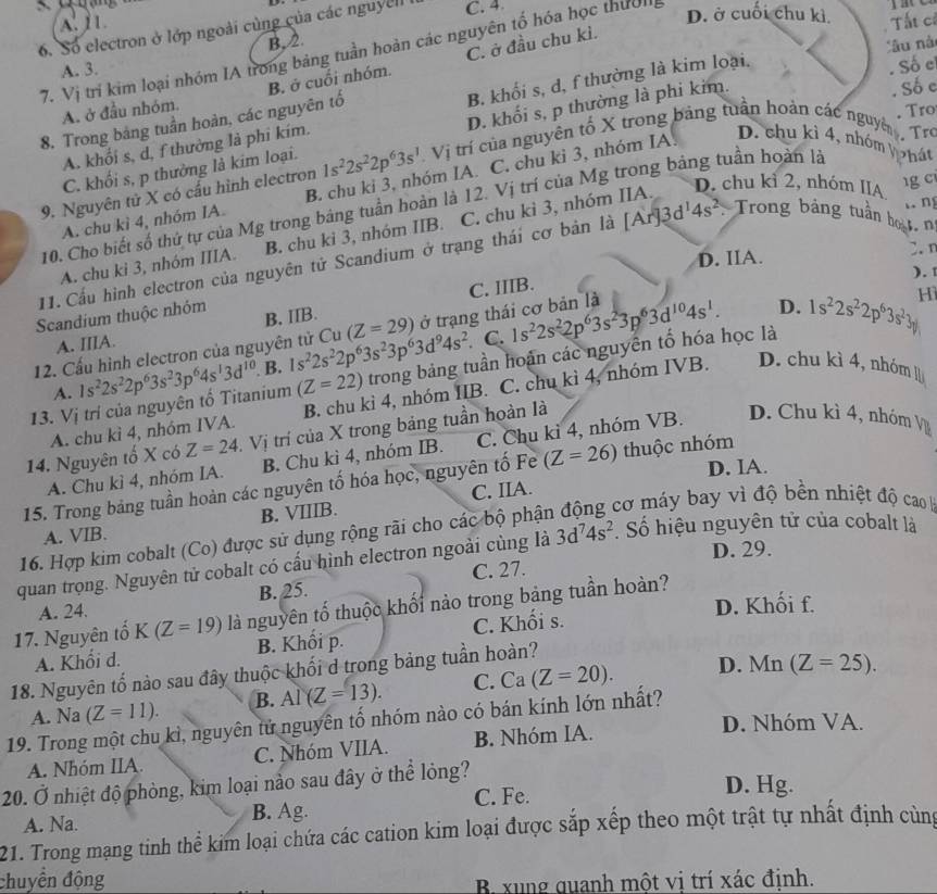 A. 1 1. Tất cí
6. Số electron ở lớp ngoài cùng của các nguyel C. 4
D. ở cuối chu kì,
B,2.
âu nà
7. Vị trí kim loại nhóm IA trong bảng tuần hoàn các nguyên tố hóa học thườn
A. 3.
A. ở đầu nhóm. B. ở cuối nhóm. C. ở đầu chu kì.
Số e
A. khối s, d, f thưởng là phi kím. B. khối s, d, f thường là kim loại.
. Số c
8. Trong bảng tuần hoàn, các nguyên tổ
Tro
C. khối s, p thưởng là kim loại. D. khối s, p thường là phi kim.
9. Nguyên tử X có cấu hình electron 1s^22s^22p^63s^1 Vị trí của nguyên tổ X trong bảng tuần hoàn các nguyờ  Trò
D. chu kỉ 2, nhóm IIA
A. chu kì 4, nhóm IA. B. chu ki 3, nhóm IA. C. chu ki 3, nhóm IA.
D. chu kỉ 4, nhóm Vhát
g c
n
10. Cho biết số thứ tự của Mg trong bảng tuần hoàn là 12. Vị trí của Mg trong bảng tuần hoàn là
A. chu ki 3, nhóm IIIA. B. chu ki 3, nhóm IIB. C. chu kì 3, nhóm IIA.
D. IIA. 2.n
11. Cầu hình electron của nguyên tử Scandium ở trạng thái cơ bản là [Ar]3d^14s^2 Trong bảng tuần bọạt, no
). 1
C. IIIB.
D.
Scandium thuộc nhóm B. IIB. Hì
C.
12. Cấu hình electron của nguyên tử Cu(Z=29) ở trạng thái cơ bản là 1s^22s^22p^63s^23p^63d^(10)4s^1.
A. IIIA.
13. Vị trí của nguyên tố Titanium 1s^22s^22p^63s^23p^64s^13d^(10) B. 1s^22s^22p^63s^23p^63d^94s^2 trong bảng tuần hoàn các nguyên tổ hóa học là 1s^22s^22p^63s^23y
A.
(Z=22)
A. chu kỉ 4, nhóm IVA. B. chu kì 4, nhóm IIB. C. chu kì 4, nhóm IVB. D. chu kì 4, nhóm l
14. Nguyên tố X có Z=24 Vị trí của X trong bảng tuần hoàn là
A. Chu kì 4, nhóm IA. B. Chu kì 4, nhóm IB. C. Chu kì 4, nhóm VB. D. Chu kì 4, nhóm V
D. IA.
15. Trong bảng tuần hoàn các nguyên tố hóa học, nguyên tố Fe (Z=26) thuộc nhóm
A. VIB. B. VIIIB. C. IIA.
16. Hợp kim cobalt (Co) được sử dụng rộng rãi cho các bộ phận động cơ máy bay vì độ bền nhiệt độ cao 
D. 29.
quan trọng. Nguyên tử cobalt có cấu hình electron ngoài cùng là 3d^74s^2. Số hiệu nguyên tử của cobalt là
B. 25. C. 27.
17. Nguyên tố K(Z=19) là nguyên tố thuộc khối nào trong bảng tuần hoàn?
A. 24.
D. Khối f.
A. Khối d. B. Khối p. C. Khối s.
18. Nguyên tố nào sau đây thuộc khối d trong bảng tuần hoàn?
A. Na (Z=11). B. AI(Z=13). C. Ca (Z=20).
D. Mn (Z=25).
19. Trong một chu kì, nguyên tử nguyên tố nhóm nào có bán kính lớn nhất?
A. Nhóm IIA. C. Nhóm VIIA. B. Nhóm IA.
D. Nhóm VA.
20. Ở nhiệt độ phòng, kim loại nào sau đây ở thể lỏng?
C. Fe. D. Hg.
A. Na. B. Ag.
21. Trong mạng tinh thể kim loại chứa các cation kim loại được sắp xếp theo một trật tự nhất định cùng
chuyền động
B. xung quanh một vi trí xác định.