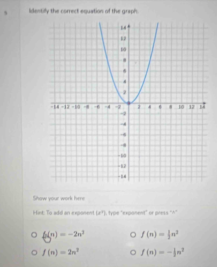 Identify the correct equation of the graph. 
Show your work here 
Hint: To add an exponent (x^y) , type “exponent” or press “^”
f_0(n)=-2n^2
f(n)= 1/2 n^2
f(n)=2n^2
f(n)=- 1/2 n^2