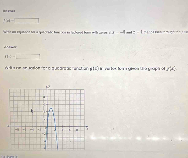 Answer
f(z)=□
Write an equation for a quadratic function in factored form with zeros at x=-5 and x=1 that passes through the poin 
Answer
f(x)=□
Write an equation for a quadratic function g(x) in vertex form given the graph of g(x). 
Submit