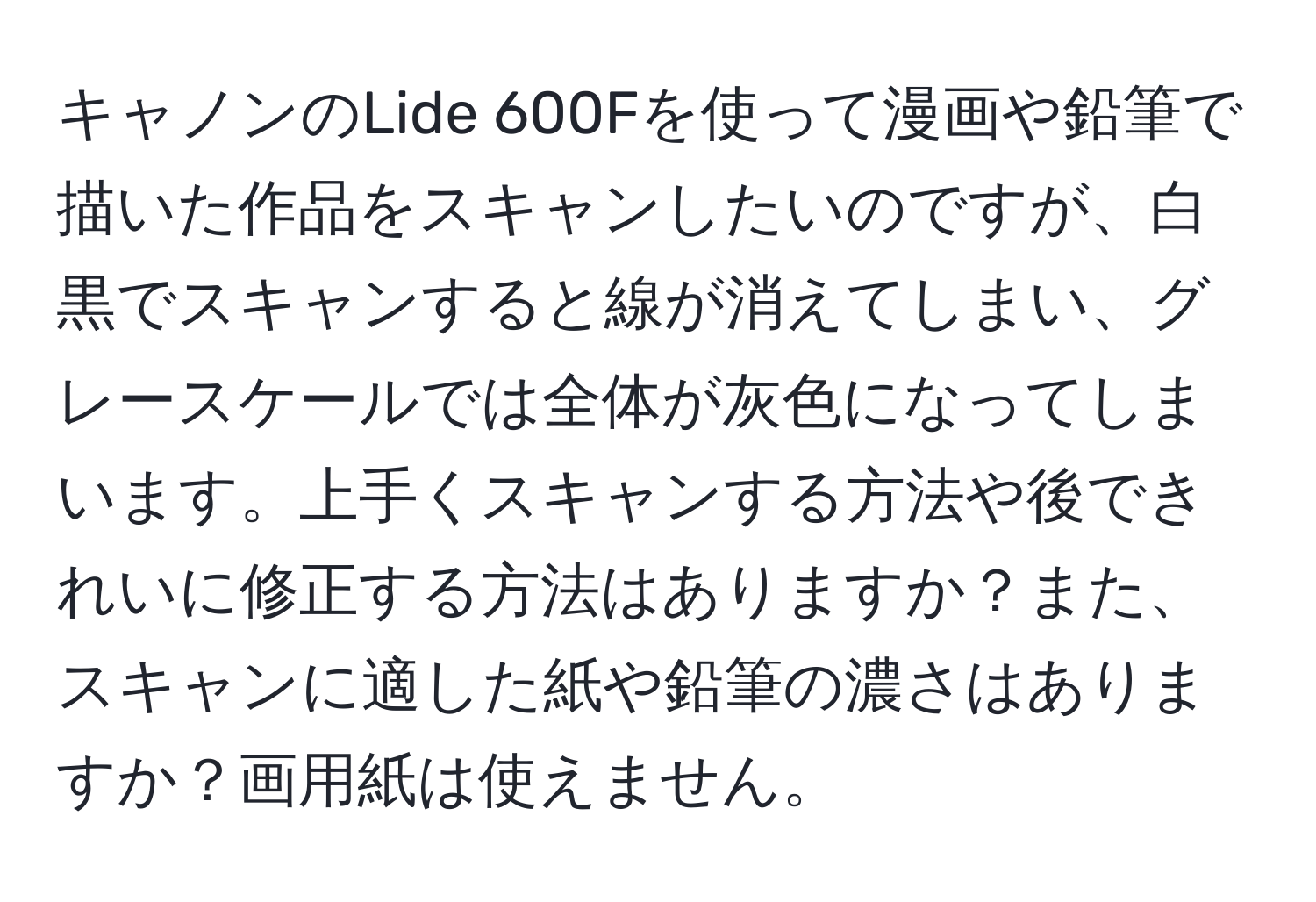 キャノンのLide 600Fを使って漫画や鉛筆で描いた作品をスキャンしたいのですが、白黒でスキャンすると線が消えてしまい、グレースケールでは全体が灰色になってしまいます。上手くスキャンする方法や後できれいに修正する方法はありますか？また、スキャンに適した紙や鉛筆の濃さはありますか？画用紙は使えません。