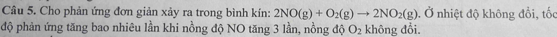 Cho phản ứng đơn giản xảy ra trong bình kín: 2NO(g)+O_2(g)to 2NO_2(g).( Ở nhiệt độ không đổi, tốc 
độ phản ứng tăng bao nhiêu lần khi nồng độ NO tăng 3 lần, nồng độ O_2 không đổi.