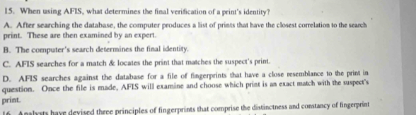 When using AFIS, what determines the final verification of a print's identity?
A. After searching the database, the computer produces a list of prints that have the closest correlation to the search
print. These are then examined by an expert.
B. The computer's search determines the final identity.
C. AFIS searches for a match & locates the print that matches the suspect's print.
D. AFIS searches against the database for a file of fingerprints that have a close resemblance to the print in
question. Once the file is made, AFIS will examine and choose which print is an exact match with the suspect's
print.
16. Analysts have devised three principles of fingerprints that comprise the distinctness and constancy of fingerprint