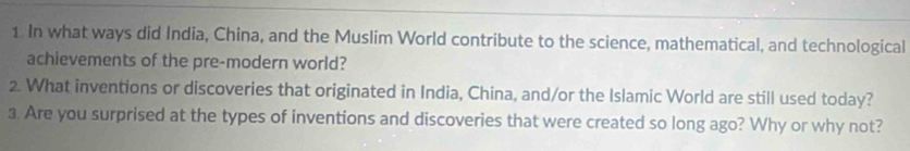 In what ways did India, China, and the Muslim World contribute to the science, mathematical, and technological 
achievements of the pre-modern world? 
2. What inventions or discoveries that originated in India, China, and/or the Islamic World are still used today? 
3. Are you surprised at the types of inventions and discoveries that were created so long ago? Why or why not?