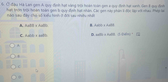 Ở đậu Hà Lan gen A quy định hạt vàng trội hoàn toàn gen a quy định hạt xanh. Gen B quy định
hạt trơn trội hoàn toàn gen b quy định hạt nhăn. Các gen này phân li độc lập với nhau. Phép lai
nào sau đây cho số kiểu hình ở đời sau nhiều nhất
A. AaBB* AaBb. B. Aabb* AaBB. 
C. abbx aaBb. D. aaBb* AaBB.(5Diem)^*
A
B
C
D