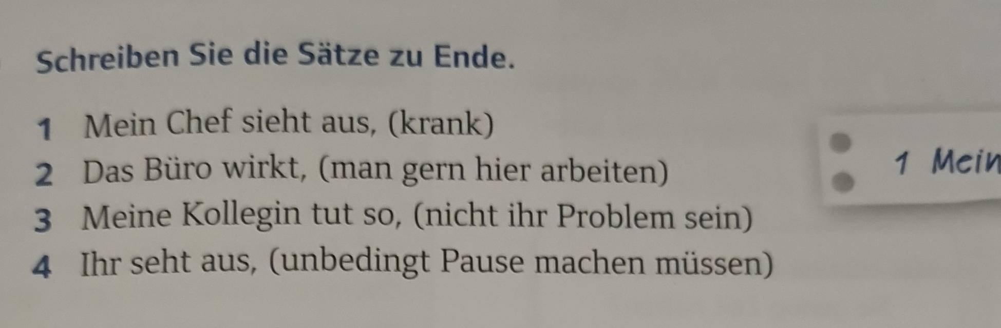 Schreiben Sie die Sätze zu Ende. 
1 Mein Chef sieht aus, (krank) 
2 Das Büro wirkt, (man gern hier arbeiten) 
1 Mein 
3 Meine Kollegin tut so, (nicht ihr Problem sein) 
4 Ihr seht aus, (unbedingt Pause machen müssen)