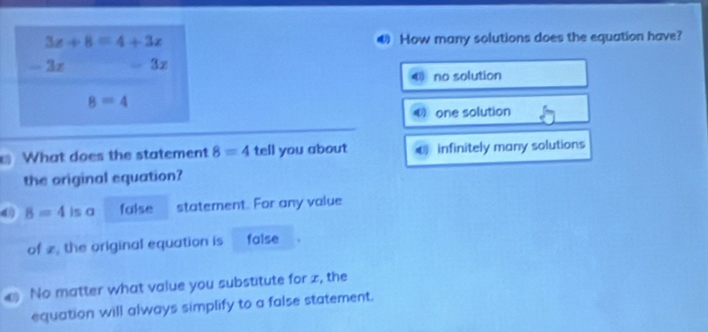 3x+8=4+3x How many solutions does the equation have?
- 2z 3x
no solution
8=4
0 one solution
What does the statement 8=4 tell you about € infinitely many solutions
the original equation?
d B=4 is a false statement. For any value
of £, the original equation is false
a No matter what value you substitute for z, the
equation will always simplify to a false statement.