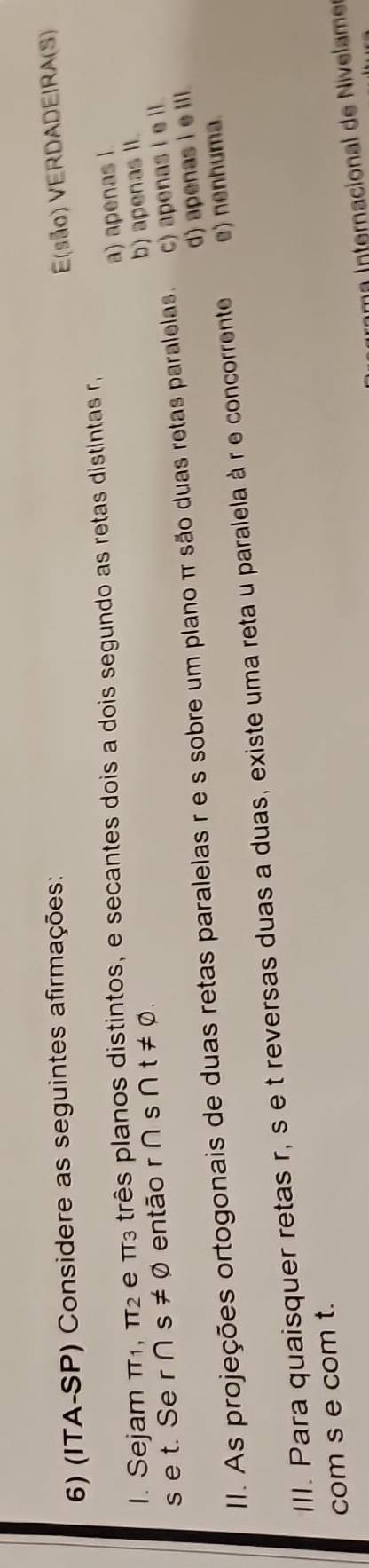 (ITA-SP) Considere as seguintes afirmações:
E(são) VERDADEIRA(S)
a) apenas l.
I. Sejam TT_1 π _2 e TT3 três planos distintos, e secantes dois a dois segundo as retas distintas r
b) apenas II.
s e t. Se r∩ s!= varnothing então r ∩ s nt!= 0.
d) apenas i e Ili.
II. As projeções ortogonais de duas retas paralelas r e s sobre um plano π são duas retas paralelas. c) apenas I e lI.
III. Para quaisquer retas r, s e t reversas duas a duas, existe uma reta u paralela à r e concorrente e) nenhuma.
com s e com t.
ma Internacional de Nivelam