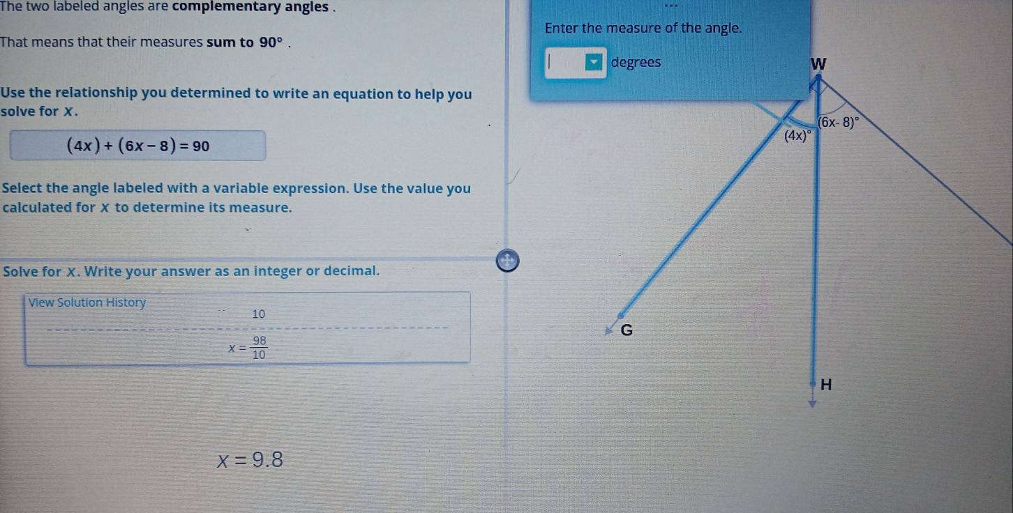 The two labeled angles are complementary angles .
Enter the measure of the angle.
That means that their measures sum to 90°.
Use the relationship you determined to write an equation to help you
solve for X.
(4x)+(6x-8)=90
Select the angle labeled with a variable expression. Use the value you
calculated for X to determine its measure.
Solve for X. Write your answer as an integer or decimal.
View Solution History
10
_
x= 98/10 
x=9.8