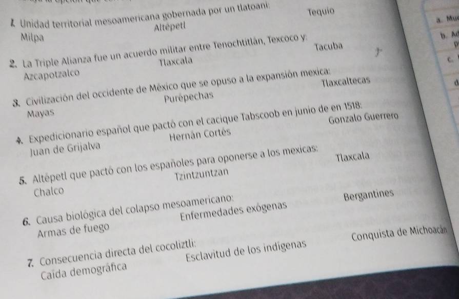 Unidad territorial mesoamericana gobernada por un tlatoani Tequio
a.Mu
Altépetl
Milpa
2. La Triple Alianza fue un acuerdo militar entre Tenochtitlán, Texcoco y:
b. A
Tlaxcala Tacuba
p
C
Azcapotzalco
3. Civilización del occidente de México que se opuso a la expansión mexica:
Purépechas Tlaxcaltecas
d
Mayas
Gonzalo Guerrero
4. Expedicionario español que pactó con el cacique Tabscoob en junio de en 1518 :
Juan de Grijalva Hernán Cortés
5. Altépetl que pactó con los españoles para oponerse a los mexicas:
zintzuntzan Tlaxcala
Chalco
6. Causa biológica del colapso mesoamericano:
Armas de fuego Enfermedades exógenas Bergantines
Caída demográfica Esclavitud de los indígenas Conquista de Michoacán
7 Consecuencia directa del cocoliztli: