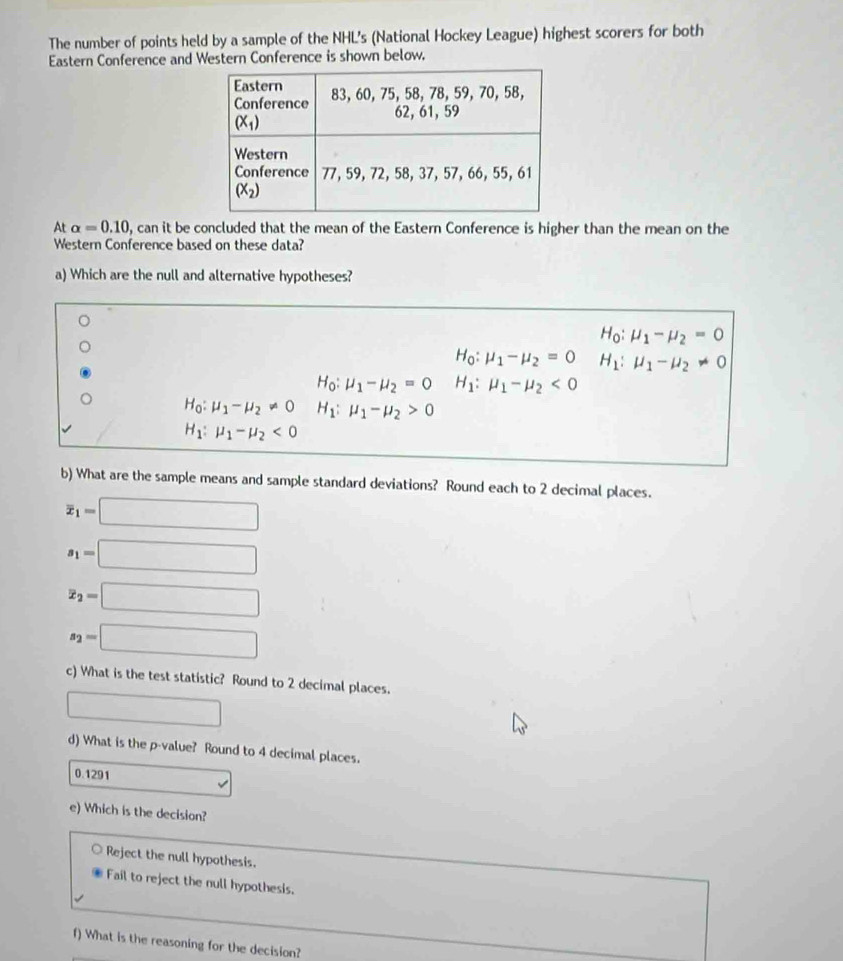 The number of points held by a sample of the NHL's (National Hockey League) highest scorers for both
Eastern Conference and Western Conference is shown below.
At alpha =0.10 , can it be concluded that the mean of the Eastern Conference is higher than the mean on the
Western Conference based on these data?
a) Which are the null and alternative hypotheses?
H_0:mu _1-mu _2=0
H_0:mu _1-mu _2=0 H_1:mu _1-mu _2!= 0
H_0:mu _1-mu _2=0 H_1:mu _1-mu _2<0</tex>
H_0:mu _1-mu _2!= 0 H_1:mu _1-mu _2>0
H_1:mu _1-mu _2<0</tex>
b) What are the sample means and sample standard deviations? Round each to 2 decimal places.
overline x_1=□
s_1=□
x_2=□
s_2=□
c) What is the test statistic? Round to 2 decimal places.
□
d) What is the p-value? Round to 4 decimal places.
0.1291
e) Which is the decision?
Reject the null hypothesis.
Fail to reject the null hypothesis.
f) What is the reasoning for the decision?