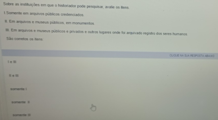 Sobre as instituições em que o historiador pode pesquisar, avalie os itens.
1.Somente em arquivos públicos credenciados.
II. Em arquivos e museus públicos, em monumentos.
III. Em arquivos e museus públicos e privados e outros lugares onde foi arquivado registro dos seres humanos.
São corretos os itens
CLIQUE NA SUA RESPOSTA ABAIXO
i em
spmente !
somente ll
samente III