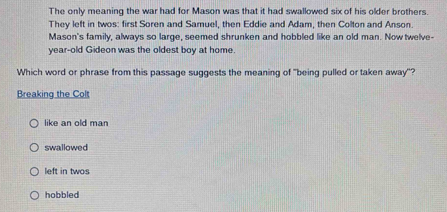 The only meaning the war had for Mason was that it had swallowed six of his older brothers.
They left in twos: first Soren and Samuel, then Eddie and Adam, then Colton and Anson.
Mason's family, always so large, seemed shrunken and hobbled like an old man. Now twelve-
year-old Gideon was the oldest boy at home.
Which word or phrase from this passage suggests the meaning of "being pulled or taken away"?
Breaking the Colt
like an old man
swallowed
left in twos
hobbled