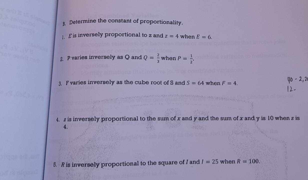 Determine the constant of proportionality. 
1. E is inversely proportional to z and z=4 when E=6. 
2. P varies inversely as Q and Q= 2/3  when P= 1/2 . 
3. F varies inversely as the cube root of S and S=64 when F=4. 
4. z is inversely proportional to the sum of x and y and the sum of x and y is 10 when z is
4. 
5. R is inversely proportional to the square of I and I=25 when R=100.