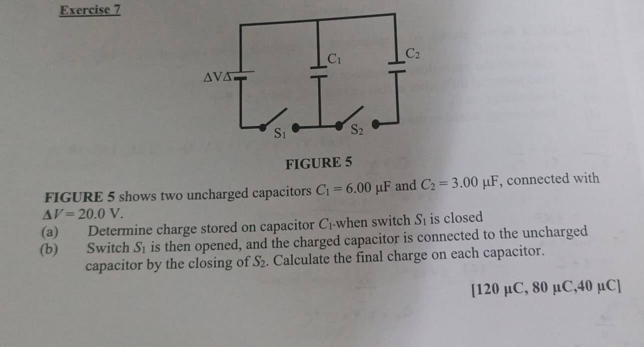 FIGURE 5
FIGURE 5 shows two uncharged capacitors C_1=6.00mu F and C_2=3.00mu F , connected with
△ V=20.0V.
(a) Determine charge stored on capacitor C_1 when switch S_1 is closed
(b) Switch S_1 is then opened, and the charged capacitor is connected to the uncharged
capacitor by the closing of S_2. Calculate the final charge on each capacitor.
[120 µC, 80 µC,40 µC]