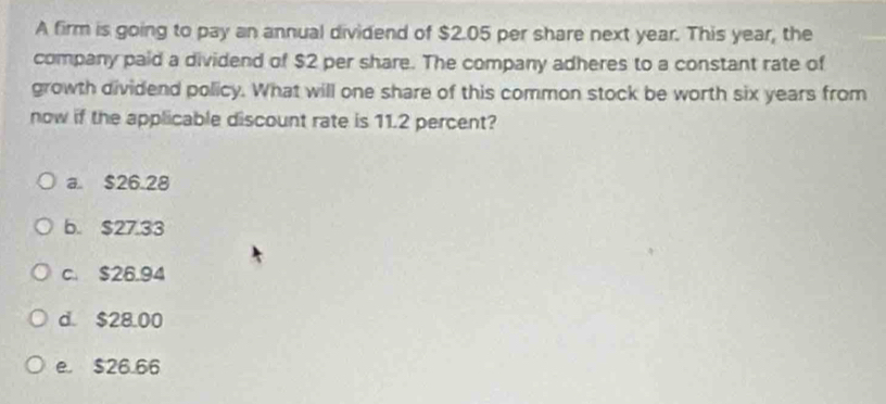 A firm is going to pay an annual dividend of $2.05 per share next year. This year, the
company paid a dividend of $2 per share. The company adheres to a constant rate of
growth dividend policy. What will one share of this common stock be worth six years from
now if the applicable discount rate is 11.2 percent?
a. $26.28
b. $27.33
c. $26.94
d. $28.00
e. $26.66