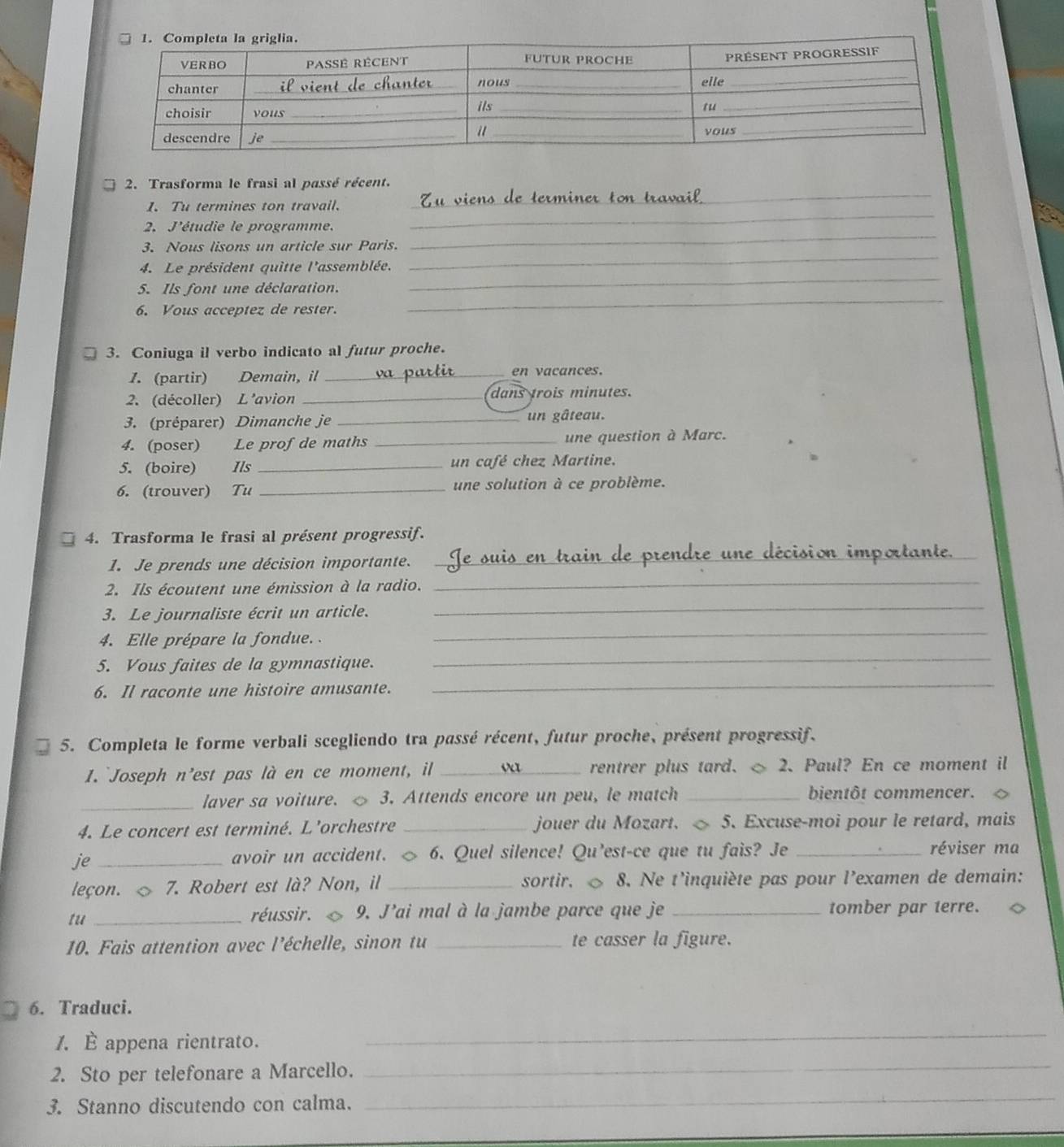 Trasforma le frasi al passé récent.
1. Tu termines ton travail.
_
_
2. J'étudie le programme.
_
3. Nous lisons un article sur Paris.
_
4. Le président quitte l'assemblée.
_
_
5. Ils font une déclaration.
6. Vous acceptez de rester.
3. Coniuga il verbo indicato al futur proche.
1. (partir) Demain, il _en vacances.
2. (décoller) L'avion _dans trois minutes.
3. (préparer) Dimanche je _un gâteau.
4. (poser) Le profde maths _une question à Marc.
5. (boire) Ils _un café chez Martine.
6. (trouver) Tu _une solution à ce problème.
4. Trasforma le frasi al présent progressif.
1. Je prends une décision importante.
_
2. Ils écoutent une émission à la radio._
3. Le journaliste écrit un article.
_
4. Elle prépare la fondue. .
_
5. Vous faites de la gymnastique.
_
6. Il raconte une histoire amusante.
_
5. Completa le forme verbali scegliendo tra passé récent, futur proche, présent progressif.
1. `Joseph n’est pas là en ce moment, il _rentrer plus tard. ◇ 2. Paul? En ce moment il
_laver sa voiture. ◇ 3. Attends encore un peu, le match _bientôt commencer.
4. Le concert est terminé. L’orchestre _jouer du Mozart. ◇ 5. Excuse-moi pour le retard, mais
je_
avoir un accident. ◇ 6. Quel silence! Qu’est-ce que tu fais? Je _réviser ma
leçon. ◇ 7. Robert est là? Non, il _sortir. ◇ 8. Ne t'inquiète pas pour l’examen de demain:
tu_
réussir. 9. J'ai mal à la jambe parce que je _tomber par terre.
10. Fais attention avec l'échelle, sinon tu _te casser la figure.
6. Traduci.
/. È appena rientrato.
_
2. Sto per telefonare a Marcello.
_
3. Stanno discutendo con calma.
_
_