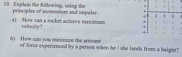 4 
10. Explain the following, using the 
principles of momentum and impulse. 
8 
a) How can a rocket achieve maximum 
velocity? 
b) How can you minimize the amount 
of force experienced by a person when he / she lands from a height?