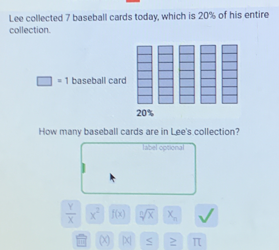 Lee collected 7 baseball cards today, which is 20% of his entire 
collection.
□ =1 baseball card
20%
How many baseball cards are in Lee's collection? 
label optional
 Y/X  x^2 f(x) sqrt[n](x) X_n
1 (X) |X| ≥ π