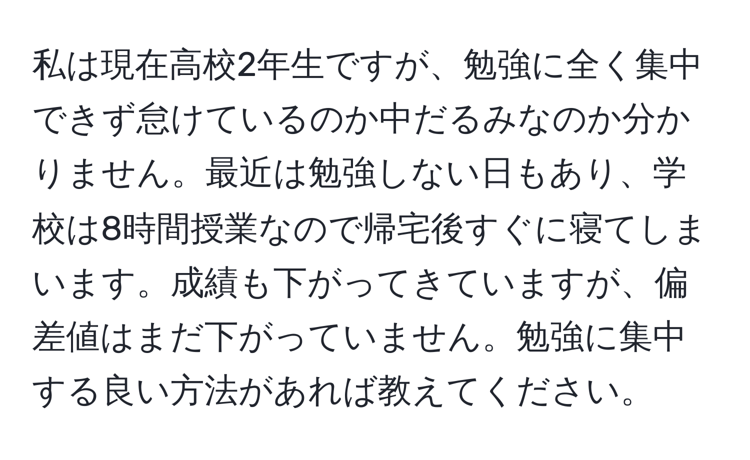 私は現在高校2年生ですが、勉強に全く集中できず怠けているのか中だるみなのか分かりません。最近は勉強しない日もあり、学校は8時間授業なので帰宅後すぐに寝てしまいます。成績も下がってきていますが、偏差値はまだ下がっていません。勉強に集中する良い方法があれば教えてください。