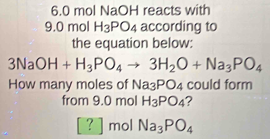 6. 0 mol NaOH reacts with
9.0 mol H_3PO_4 according to 
the equation below:
3NaOH+H_3PO_4to 3H_2O+Na_3PO_4
How many moles of Na_3PO_4 could form 
from 9.0 mol H_3PO_4 ? 
? mol Na_3PO_4