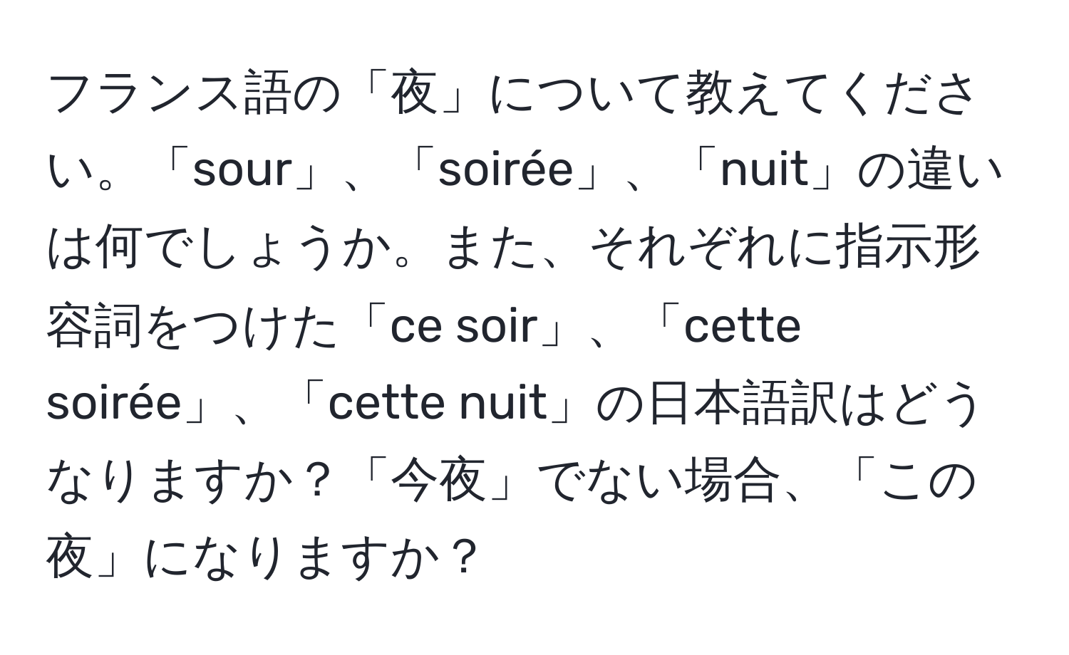 フランス語の「夜」について教えてください。「sour」、「soirée」、「nuit」の違いは何でしょうか。また、それぞれに指示形容詞をつけた「ce soir」、「cette soirée」、「cette nuit」の日本語訳はどうなりますか？「今夜」でない場合、「この夜」になりますか？