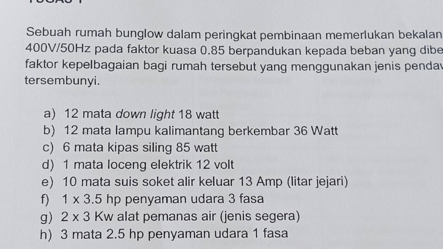 Sebuah rumah bunglow dalam peringkat pembinaan memerlukan bekalan
400V/50Hz pada faktor kuasa 0.85 berpandukan kepada beban yang dibe
faktor kepelbagaian bagi rumah tersebut yang menggunakan jenis penda
tersembunyi.
a) 12 mata down light 18 watt
b) 12 mata lampu kalimantang berkembar 36 Watt
c) 6 mata kipas siling 85 watt
d) 1 mata loceng elektrik 12 volt
e) 10 mata suis soket alir keluar 13 Amp (litar jejari)
f) 1* 3.5hp penyaman udara 3 fasa
g) 2* 3Kw alat pemanas air (jenis segera)
h) 3 mata 2.5 hp penyaman udara 1 fasa