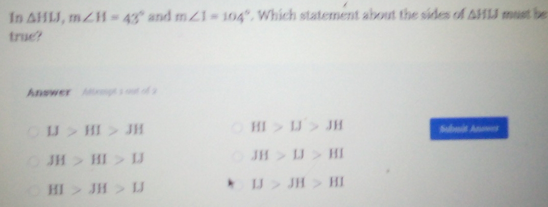 In △ HLJ, m∠ H=43° and m∠ 1=104°. Which statement about the sides of △ HIJ must be
true?
Anawer - hoigh's out of a
HI>IJ>JH
IJ>HI>JH Subuit Annwes
JH>HI>IJ
JH>IJ>HI
HI>JH>IJ
IJ>JH>HI