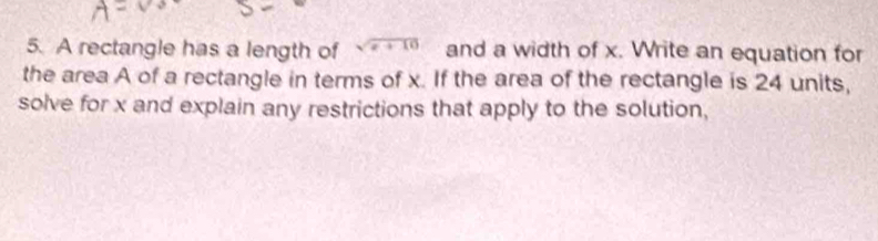 A rectangle has a length of sqrt(x+10) and a width of x. Write an equation for 
the area A of a rectangle in terms of x. If the area of the rectangle is 24 units, 
solve for x and explain any restrictions that apply to the solution,