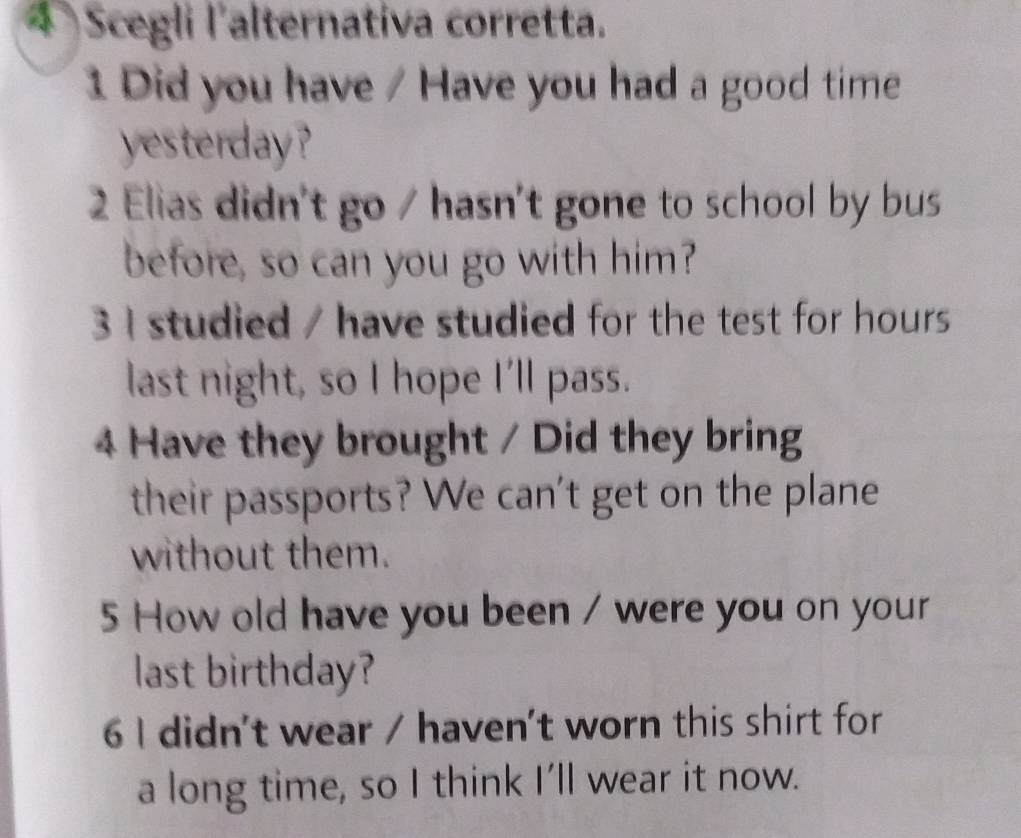 Scegli l'alternativa corretta. 
1 Did you have / Have you had a good time 
yesterday? 
2 Elias didn't go / hasn't gone to school by bus 
before, so can you go with him? 
3 I studied / have studied for the test for hours 
last night, so I hope I'll pass. 
4 Have they brought / Did they bring 
their passports? We can't get on the plane 
without them. 
5 How old have you been / were you on your 
last birthday? 
6 I didn't wear / haven't worn this shirt for 
a long time, so I think I'll wear it now.