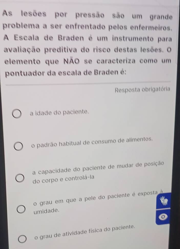 As lesões por pressão são um grande
problema a ser enfrentado pelos enfermeiros.
A Escala de Braden é um instrumento para
avaliação preditiva do risco destas lesões. O
elemento que NÃO se caracteriza como um
pontuador da escala de Braden é:
Resposta obrigatória
a idade do paciente.
o padrão habitual de consumo de alimentos.
a capacidade do paciente de mudar de posição
do corpo e controlá-la
o grau em que a pele do paciente é exposta
umidade.
o grau de atividade física do paciente.