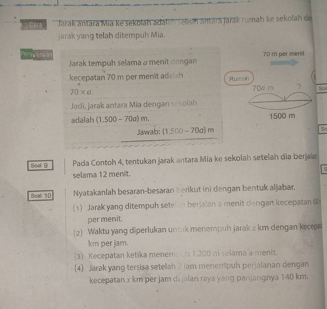 Cara Jarak antara Mia ke sekolah adalah selisih antarā Jarak rumah ke sekolah de 
jarak yang telah ditempuh Mia. 
Penyulesaian 70 m per menit 
Jarak tempuh selama a menit dengan 
kecepatan 70 m per menit adalah 
Rumah S
70* a.
70a m ? Soa 
Jadi, jarak antara Mia dengan sekolah 
adalah (1.500-70a)m. 1500 m
Jawab: (1.500-70a)m
So 
Soal 9 Pada Contoh 4, tentukan jarak antara Mia ke sekolah setelah dia berjalan 
s 
selama 12 menit. 
Soal 10 Nyatakanlah besaran-besaran berikut ini dengan bentuk aljabar. 
(1) Jarak yang ditempuh setelah berjalan a menit dengan kecepatan 60
per menit. 
(2) Waktu yang diperlukan untuk menempuh jarak x km dengan kecepat
km per jam. 
(3) Kecepatan ketika menempun 1.200 ni selama a menit. 
(4) Jarak yang tersisa setelah 2 jam menempuh perjalanan dengan 
kecepatan x km per jam di jalan raya yang panjangnya 140 km.