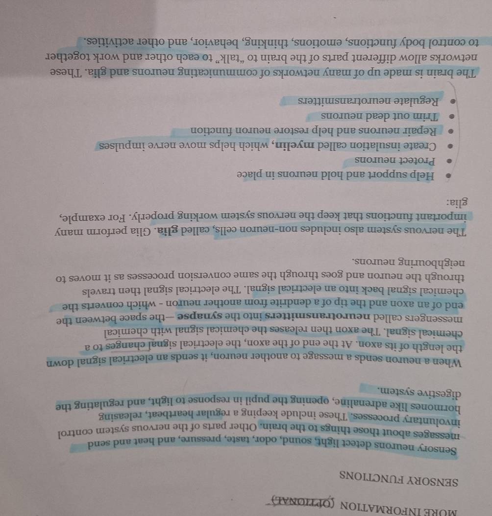 MÜRE INformation (Oρtional) 
SENSORY FUNCTIONS 
Sensory neurons detect light, sound, odor, taste, pressure, and heat and send 
messages about those things to the brain. Other parts of the nervous system control 
involuntary processes. These include keeping a regular heartbeat, releasing 
hormones like adrenaline, opening the pupil in response to light, and regulating the 
digestive system. 
When a neuron sends a message to another neuron, it sends an electrical signal down 
the length of its axon. At the end of the axon, the electrical signal changes to a 
chemical signal. The axon then releases the chemical signal with chemical 
messengers called neurotransmitters into the synapse —the space between the 
end of an axon and the tip of a dendrite from another neuron - which converts the 
chemical signal back into an electrical signal. The electrical signal then travels 
through the neuron and goes through the same conversion processes as it moves to 
neighbouring neurons. 
The nervous system also includes non-neuron cells, called glia. Glia perform many 
important functions that keep the nervous system working properly. For example, 
glia: 
Help support and hold neurons in place 
Protect neurons 
Create insulation called myelin, which helps move nerve impulses 
Repair neurons and help restore neuron function 
Trim out dead neurons 
Regulate neurotransmitters 
The brain is made up of many networks of communicating neurons and glia. These 
networks allow different parts of the brain to “talk” to each other and work together 
to control body functions, emotions, thinking, behavior, and other activities.