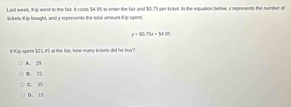 Last week, Kip went to the fair. It costs $4.95 to enter the fair and $0.75 per ticket. In the equation below, x represents the number of
tickets Kip bought, and y represents the total amount Kip spent.
y=$0.75x+$4.95
If Kip spent $21.45 at the fair, how many tickets did he buy?
A. 29
B. 22
C. 35
D. 15