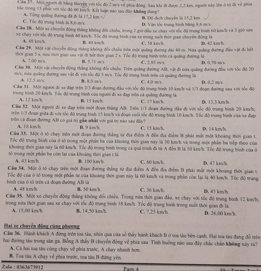 Cầu 27. Một người đi bằng thuyền với tốc độ 2 m/s về phía đông. Sau khi đi được 2,2 km, người này lên ô tô đi về phía
bắc trong 15 phút với tốc độ 60 km/h. Kết luận nào sau đây không đúng?
A. Tổng quãng đường đã đi là 17,2 km. B. Độ dịch chuyển là 15,2 km.
C. Tốc độ trung bình là 8,6 m/s. D. Vận tốc trung bình bằng 8,6 m/s.
Câu 28. Một xe chuyển động thẳng không đổi chiều, trong 2 giờ đầu xe chạy với tốc độ trung bình 60 km/h và 3 giờ sau
xe chạy với tốc độ trung bình 40 km/h. Tốc độ trung bình của xe trong suốt thời gian chuyển động là
A. 48 km/h. B. 40 km/h. C. 58 km/h. D. 42 km/h.
Câu 29. Một vật chuyển động thẳng không đổi chiều trên một quãng đường dài 40 m. Nửa quãng đường đầu vật đi hết
thời gian 5 s, nửa thời gian sau vật đi hết thời gian 2 s. Tốc độ trung bình trên cả quãng đường là
A. 7,00 m/s. B. 5,71 m/s. C. 2,85 m/s. D. 0,70 m/s.
Câu 30. Một vật chuyển động thẳng không đổi chiều. Trên quãng đường AB, vật đi nửa quãng đường đầu với tốc độ 20
m/s, nửa quãng đường sau vật đi với tốc độ 5 m/s. Tốc độ trung bình trên cả quãng đường là
A. 12,5 m/s. B. 8,0 m/s. C. 4,0 m/s. D. 0,2 m/s.
Câu 31. Một người đi xe đạp trên 2/3 đoạn đường đầu với tốc độ trung bình 10 km/h và 1/3 đoạn đường sau với tốc độ
trung bình 20 km/h. Tốc độ trung bình của người đi xe đạp trên cả quãng đường là
A. 12 km/h. B. 15 km/h. C. 17 km/h. D. 13,3 km/h.
Câu 32. Một người đi xe đạp trên một đoạn thẳng AB. Trên 1/3 đoạn đường đầu đi với tốc độ trung bình 20 km/h;
trên 1/3 đoạn giữa đi với tốc độ trung bình 15 km/h và đoạn cuối tốc độ trung bình 10 km/h. Tốc độ trung bình của xe đạp
trên cả đoạn đường AB có giá trị gần nhất với giá trị nào sau đây?
A. 18 km/h. B. 9 km/h. C. 15 km/h. D. 14 km/h.
Câu 33. Một ô tô chạy trên một đoạn đường thẳng từ địa điểm A đến địa điểm B phải mắt một khoảng thời gian t.
Tốc độ trung bình của ô tô trong một phần ba của khoảng thời gian này là 30 km/h và trong một phần ba tiếp theo của
khoảng thời gian này là 60 km/h. Tốc độ trung bình trong cả quá trình đi từ A đến B là 50 km/h. Tốc độ trung bình của ô
tô trong một phần ba còn lại của khoảng thời gian t là
A. 43 km/h. B. 100 km/h. C. 60 km/h. D. 47 km/h.
Câu 34. Một ô tô chạy trên một đoạn đường thẳng từ địa điểm A đến địa điểm B phải mất một khoảng thời gian t.
Tốc độ của ô tô trong một phần tư của khoảng thời gian này là 60 km/h và trong phần còn lại là 40 km/h. Tốc độ trung
bình của ô tô trên cả đoạn đường AB là
A. 48 km/h. B. 50 km/h. C. 36 km/h. D. 45 km/h.
Câu 35. Một xe chuyển động thẳng không đổi chiều. Trong nửa thời gian đầu, xe chạy với tốc độ trung bình 12 km/h;
trong nửa thời gian sau xe chạy với tốc độ trung bình 18 km/h. Tốc độ trung bình trong suốt thời gian đi là
A. 15,00 km/h. B. 14,50 km/h. C. 7,25 km/h. D. 26,00 km/h.
Hai xe chuyển động cùng phương
Câu 36. Hành khách A đứng trên toa tàu, nhìn qua cửa sổ thầy hành khách B ở toa tàu bên cạnh. Hai toa tàu đang đỗ trên
hai đường tàu trong sân ga. Bỗng A thấy B chuyển động về phía sau. Tình huống nào sau đây chắc chắn không xảy ra?
A. Cả hai toa tàu cùng chạy về phía trước, A chạy nhanh hơn.
B. Toa tàu A chạy về phía trước, toa tàu B đứng yên.
Zalo : 0363673912 Page 4