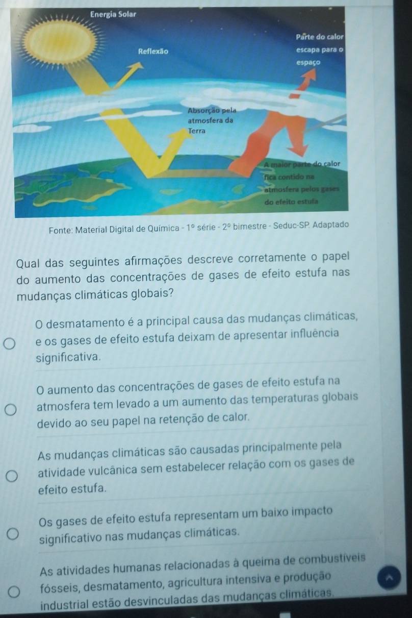 Qual das seguintes afirmações descreve corretamente o papel
do aumento das concentrações de gases de efeito estufa nas
mudanças climáticas globais?
O desmatamento é a principal causa das mudanças climáticas,
e os gases de efeito estufa deixam de apresentar influência
significativa.
O aumento das concentrações de gases de efeito estufa na
atmosfera tem levado a um aumento das temperaturas globais
devido ao seu papel na retenção de calor.
As mudanças climáticas são causadas principalmente pela
atividade vulcânica sem estabelecer relação com os gases de
efeito estufa.
Os gases de efeito estufa representam um baixo impacto
significativo nas mudanças climáticas.
As atividades humanas relacionadas à queima de combustíveis
fósseis, desmatamento, agricultura intensiva e produção
industrial estão desvinculadas das mudanças climáticas.