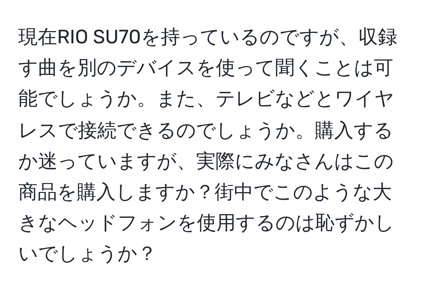 現在RIO SU70を持っているのですが、収録す曲を別のデバイスを使って聞くことは可能でしょうか。また、テレビなどとワイヤレスで接続できるのでしょうか。購入するか迷っていますが、実際にみなさんはこの商品を購入しますか？街中でこのような大きなヘッドフォンを使用するのは恥ずかしいでしょうか？