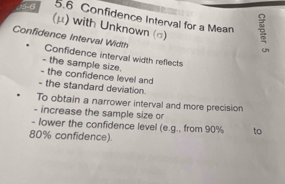 05-6 5.6 Confidence Interval for a Mean 
(μ) with Unknown (σ) 
Confidence Interval Width 
Confidence interval width reflects 
- the sample size, 
- the confidence level and 
- the standard deviation. 
To obtain a narrower interval and more precision 
- increase the sample size or 
- lower the confidence level (e.g., from 90% to
80% confidence).