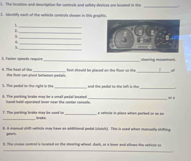 The location and description for controls and safety devices are located in the _A 
2. Identify each of the vehicle controls shown in this graphic. 
1._ 
2._ 
3. 
_ 
4. 
_ 
5. 
_ 
3. Faster speeds require_ steering movement. 
4. The heel of the _foot should be placed on the floor so the_ T of 
the foot can pivot between pedals. 
5. The pedal to the right is the _and the pedal to the left is the_ 
6. The parking brake may be a small pedal located_ or a 
hand-held operated lever near the center console. 
7. The parking brake may be used to _a vehicle in place when parked or as an 
_ 
brake. 
8. A manual shift vehicle may have an additional pedal (clutch). This is used when manually shifting 
gears. 
9. The cruise control is located on the steering wheel. dash, or a lever and allows the vehicle to 
_