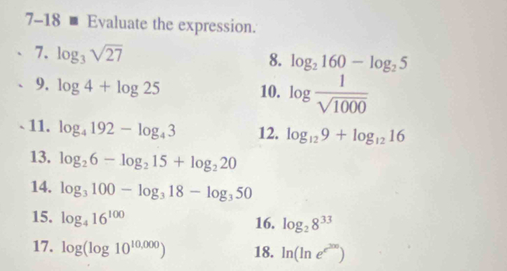 7-18 m Evaluate the expression. 
7. log _3sqrt(27)
8. log _2160-log _25
9. log 4+log 25
10. log  1/sqrt(1000) 
11. log _4192-log _43
12. log _129+log _1216
13. log _26-log _215+log _220
14. log _3100-log _318-log _350
15. log _416^(100)
16. log _28^(33)
17. log (log 10^(10,000)) 18. ln (ln e^(e^200))